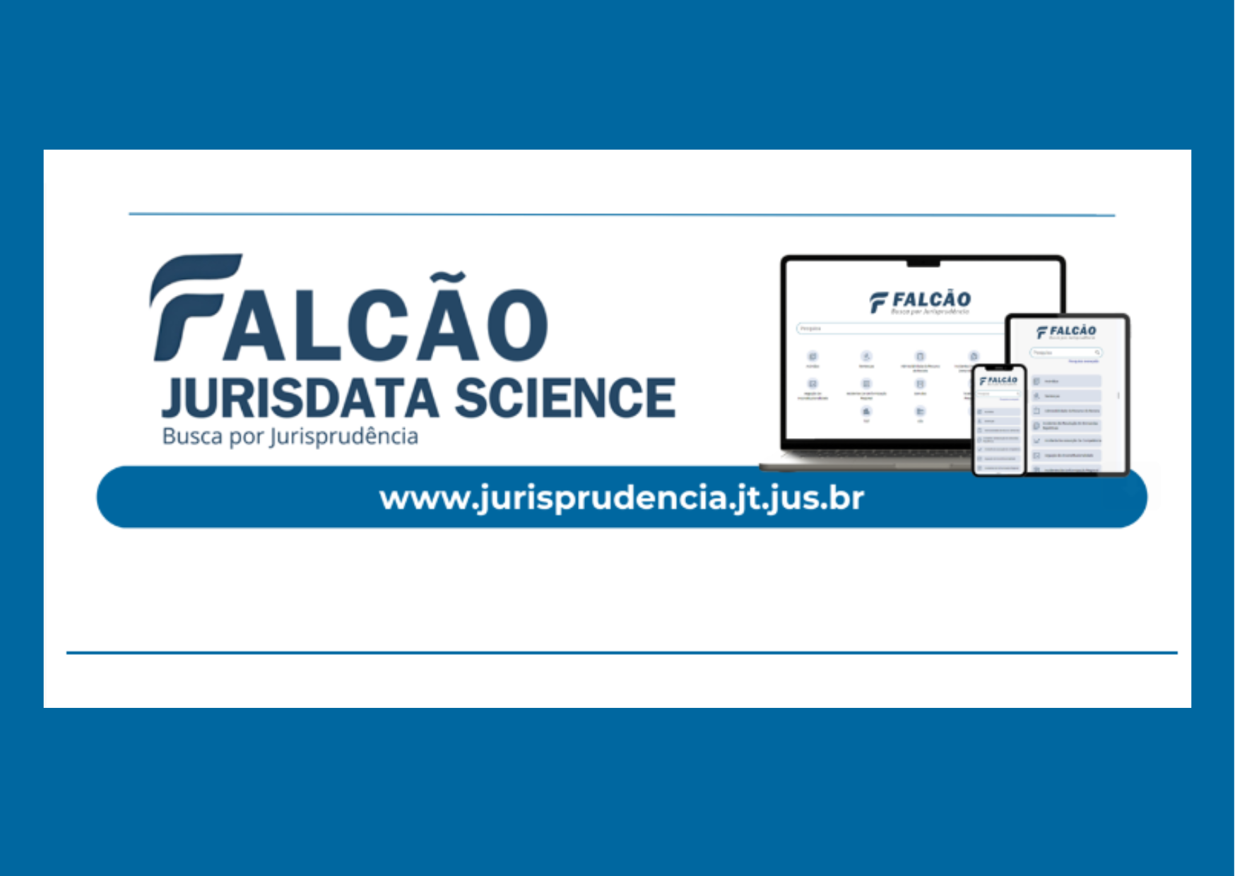 Quadro de fundo azul, outro interno em branco, com dizeres escritos em azul à esquerda da tela: Falcão Jurisdata Science (em maiúsculo) e logo abaixo: Busca por Jurisprudência (em minúsculo) . À direita, um computador, um tablet e um celular exibem o site. No centro, dentro de uma tarja azul com extremidades arredondadas, o endereço: www.jurisprudencia.jt.jus.br. Nas partes superior e inferior do quadro branco, há ainda linhas horizontais em azul