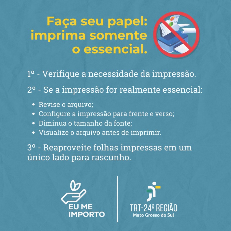 Arte informativa. Faça seu papel: imprima somente o essencial. 1º - Verifique a necessidade da impressão. 2º - Se a impressão a impressão for realmente essencial: revise o arquivo; Configure a impressão para frente e verso; Diminua o tamanho da fonte; Visualize o arquivo antes de imprimir. 3º - Reaproveite folhas impressas em um único lado para rascunho.