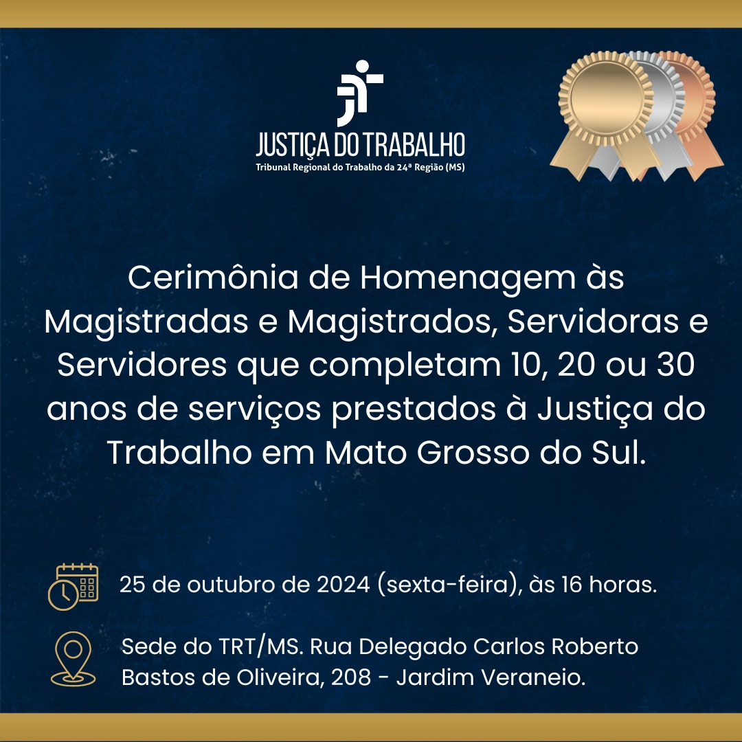 O Tribunal Regional do Trabalho da 24ª Região realizará, no dia 25 de outubro, às 16 horas, a Cerimônia de Homenagem a magistradas, magistrados, servidoras e servidores que completam 10, 20 ou 30 anos de serviços prestados à Justiça do Trabalho em Mato Grosso do Sul, em 2024.