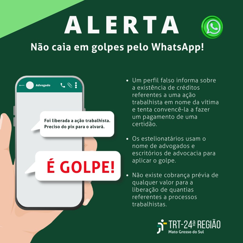 Alerta de golpe por whatsapp. Contém as seguintes frases: Um perfil falso infroma sobre a existência de créditos referentes a uma ação trabalhista em nome da vítima e tenta convencê-la a fazer um pagamento  de uma certidão. Os  estelionatários usam o nome de advogados e escritórios de advocacia para aplicar o golpe. Não existe cobrança prévia de qualquer valor para a liberação de quantias referentes a processos trabalhistas.  