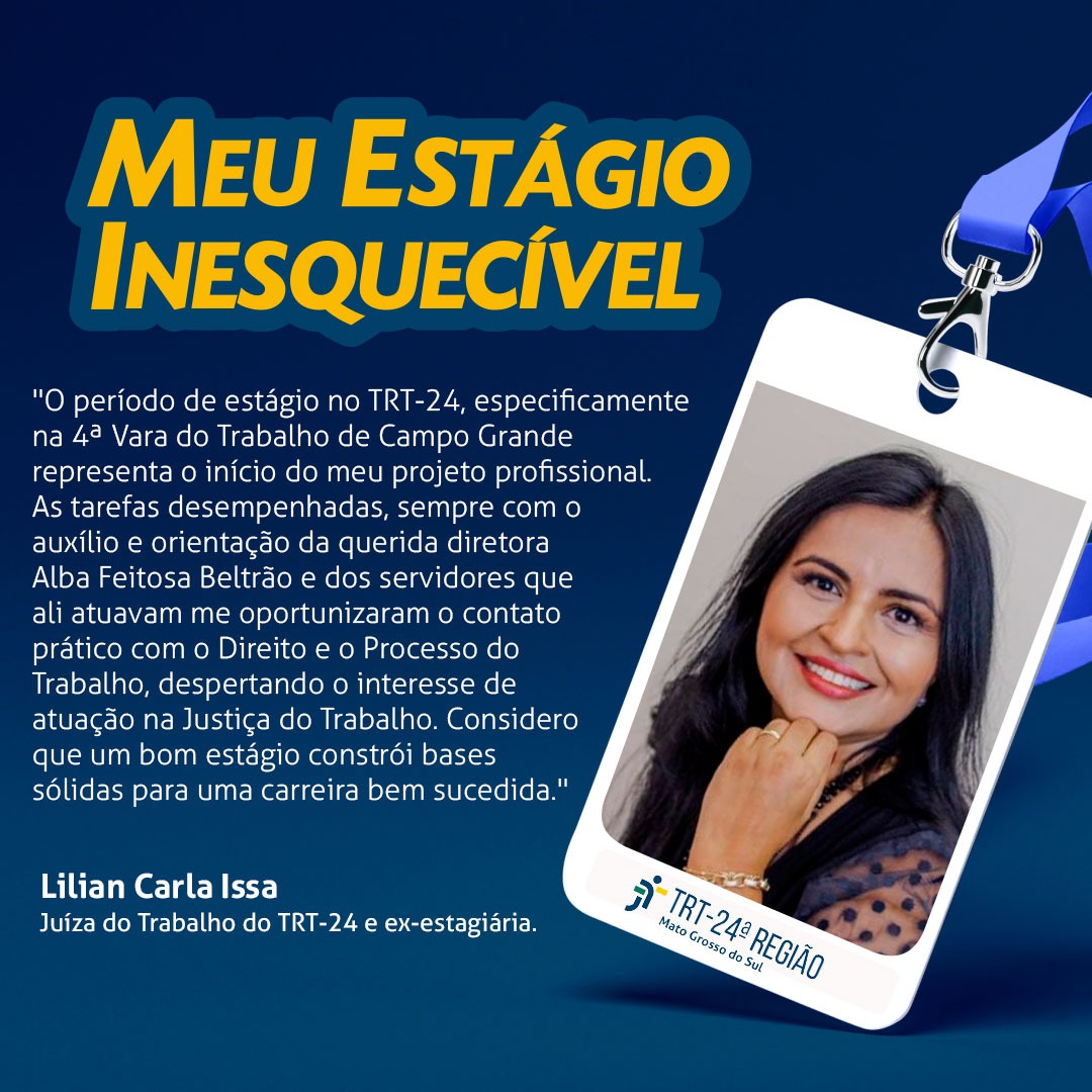 Arte com relato de Lilian Carla Issa, Juíza do TRT 24 e ex-estagiária. "O período de estágio no TRT 24, especificamente na 4ª Vara do Trabalho de Campo Grande representa o início do meu projeto profissional. As tarefas desempenhadas, sempre com o auxílio e orientação da querida diretora Alba Feitosa Beltrão e dos servidores que ali atuavam oportunizaram o contato prático com o direto e o processo do trabalho, despertando o interesse de atuação na Justiça do Trabalho. Considero que um bom estágio constrói base para uma carreira bem sucedida".      