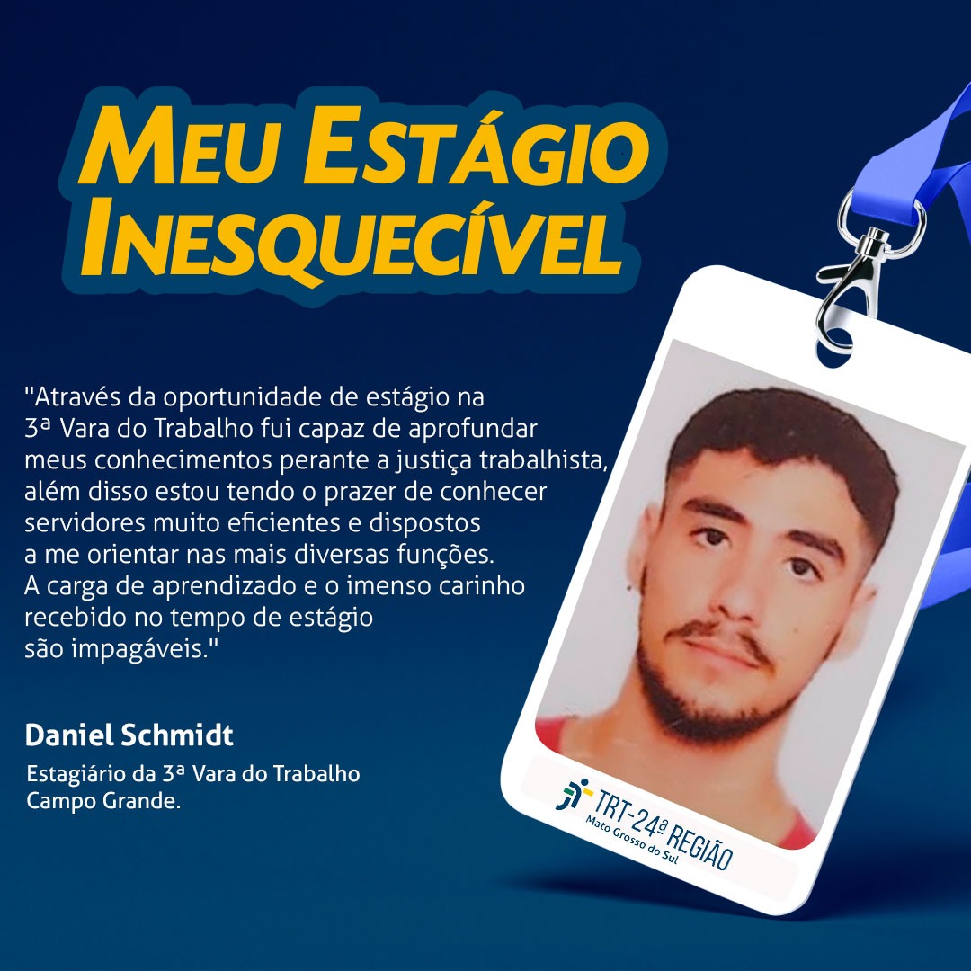 Arte com relato de Daniel Schmidt, estagiário da 3ª Vara do Trabalho de Campo Grande. "Através da oportunidade de estagio na 3ª Vara do Trabalho fui capaz de aprofundar meus conhecimentos perante a justiça trabalhista, além disso estou tendo o prazer de conhecer servidores muito eficientes e dispostos a me orientar nas mais diversas funções. A carga de aprendizado e o imenso carinho recebido no tempo de estágio são impagáveis." 