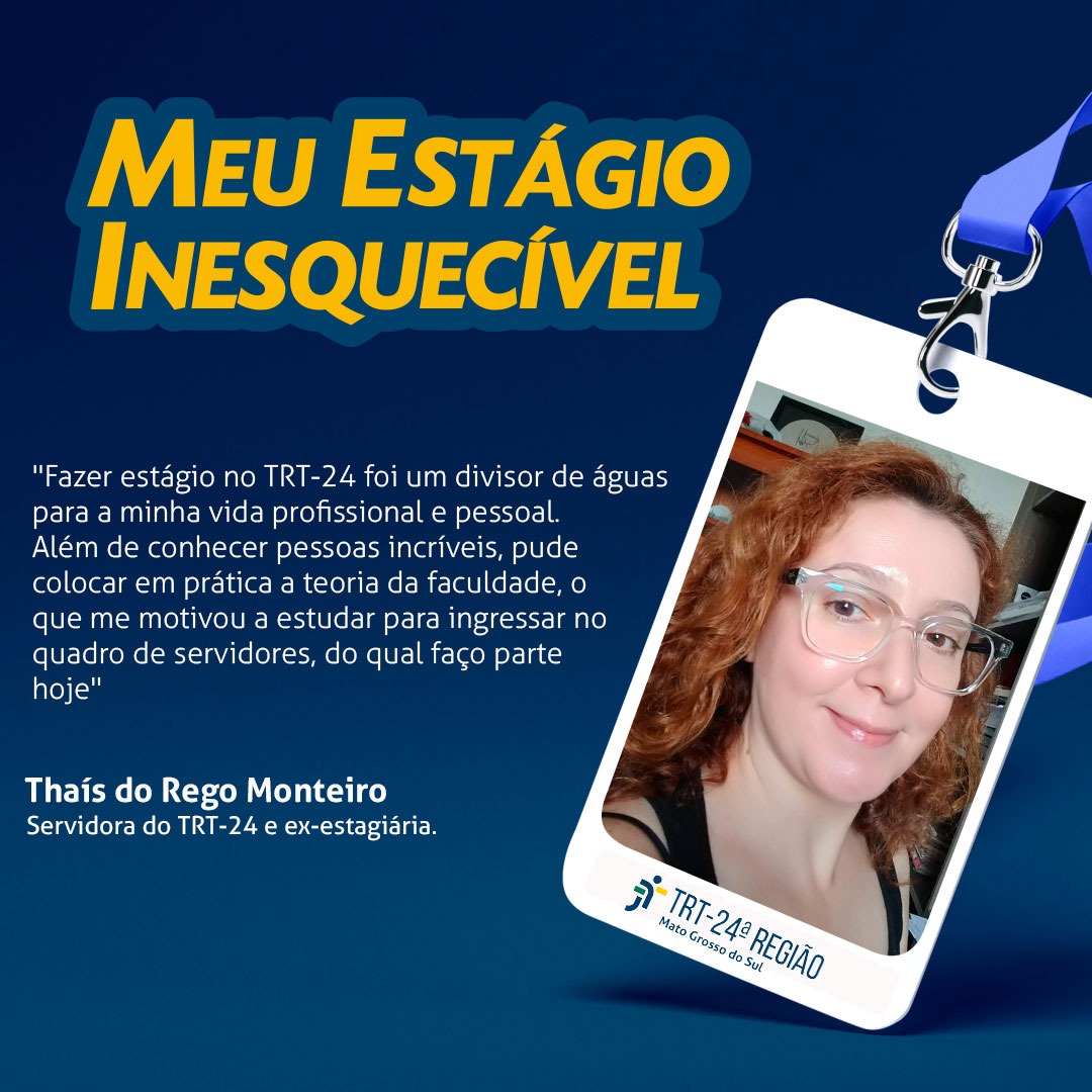 Arte com relato de Thaís do Rego Monteiro, servidora do TRT 24 e ex-estagiária. "Fazer estágio no TRT 24 foi um divisor de águas para a minha vida profissional e pessoal. Além de conhecer pessoas incríveis, pude colocar em prática a teoria da faculdade, o que me motivou a estudar para ingressar no quadro de servidores, do qual faço parte hoje". 